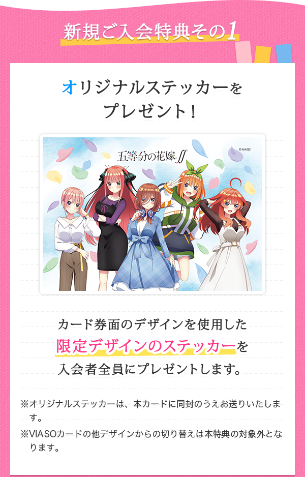 新規ご入会特典その1 オリジナルステッカーをプレゼント！ カード券面のデザインを使用した限定デザインのステッカーを入会者全員にプレゼントします。 ※オリジナルステッカーは、本カードに同封のうえお送りいたします。 ※VIASOカードの他デザインからの切り替えは本特典の対象外となります。