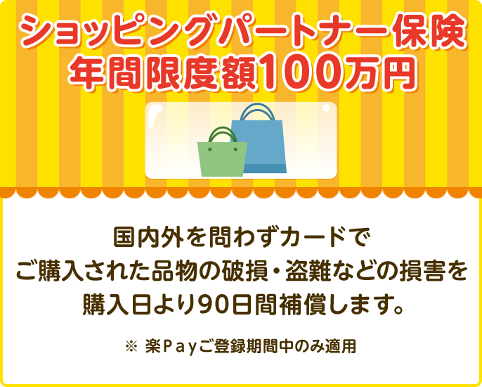 ショッピングパートナー保険 年間限度額100万円 国内外を問わずカードでご購入された品物の破損・盗難などの損害を購入日より90日間補償します。 ※ 楽Payご登録期間中のみ適用
