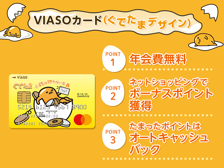 VIASOカード(ぐでたまデザイン) VIASOカード(ぐでたまデザイン) 券面 POINT1 年会費無料 POINT2 ネットショッピングでボーナスポイント獲得 POINT3 たまったポイントはオートキャッシュバック