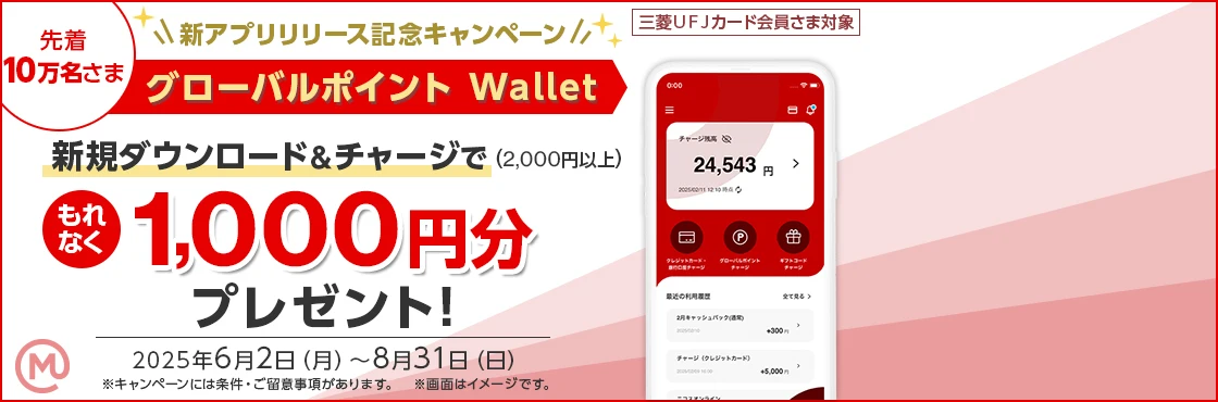 先着10万名さま 新アプリリリース記念キャンペーン 三菱ＵＦＪカード会員さま対象 グローバルポイント Wallet 新規ダウンロード&チャージで（2,000円以上）もれなく1,000円分プレゼント！ 2025年6月2日（月）～8月31日（日） ※キャンペーンには条件・ご留意事項があります。 ※画面はイメージです。